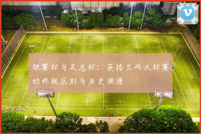 联赛杯与足总杯：英格兰两大杯赛的终极区别与历史渊源
