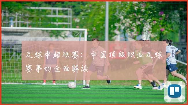 足球中超联赛：中国顶级职业足球赛事的全面解读