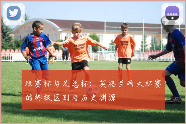 联赛杯与足总杯：英格兰两大杯赛的终极区别与历史渊源