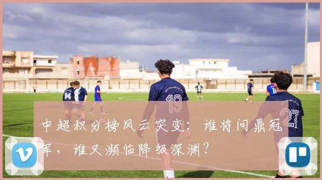 中超积分榜风云突变：谁将问鼎冠军，谁又濒临降级深渊？