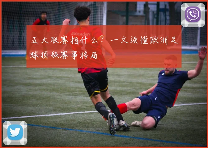 五大联赛指什么？一文读懂欧洲足球顶级赛事格局
