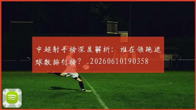 中超射手榜深度解析：谁在领跑进球数排行榜？_20260610190358
