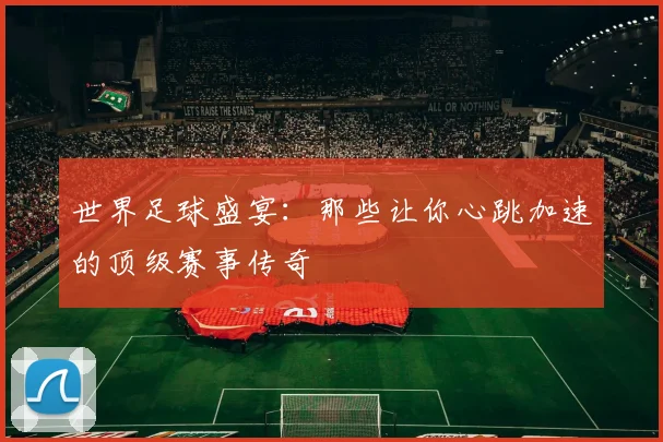 世界足球盛宴：那些让你心跳加速的顶级赛事传奇