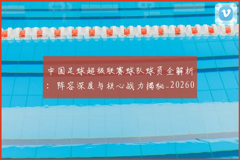 中国足球超级联赛球队球员全解析：阵容深度与核心战力揭秘_20260610190322