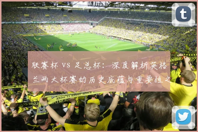 联赛杯 vs 足总杯:深度解析英格兰两大杯赛的历史底蕴与重要性之争