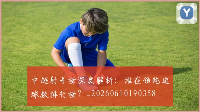 中超射手榜深度解析：谁在领跑进球数排行榜？_20260610190358
