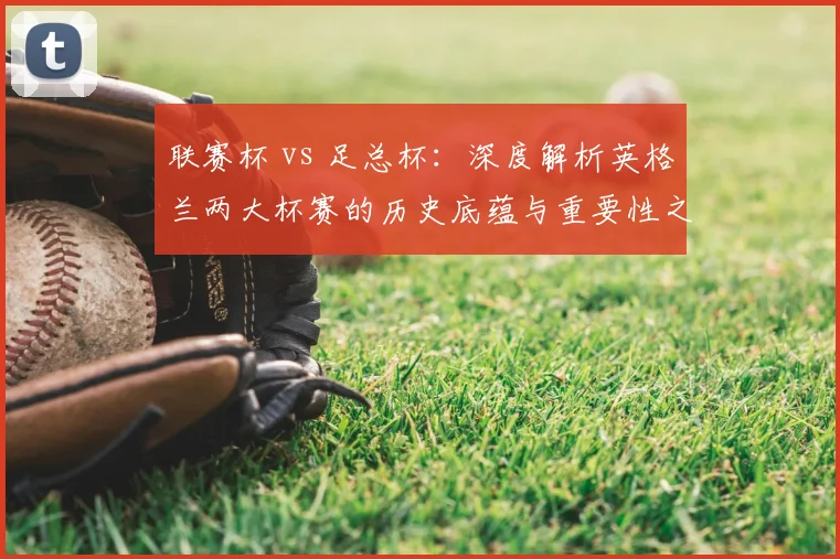 联赛杯 vs 足总杯:深度解析英格兰两大杯赛的历史底蕴与重要性之争